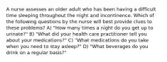 A nurse assesses an older adult who has been having a difficult time sleeping throughout the night and incontinence. Which of the following questions by the nurse will best provide clues to these problems? A) "How many times a night do you get up to urinate?" B) "What did your health care practitioner tell you about your medications?" C) "What medications do you take when you need to stay asleep?" D) "What beverages do you drink on a regular basis?"