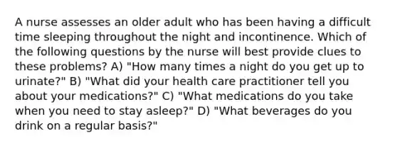 A nurse assesses an older adult who has been having a difficult time sleeping throughout the night and incontinence. Which of the following questions by the nurse will best provide clues to these problems? A) "How many times a night do you get up to urinate?" B) "What did your health care practitioner tell you about your medications?" C) "What medications do you take when you need to stay asleep?" D) "What beverages do you drink on a regular basis?"