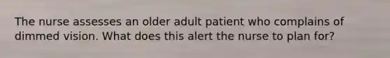 The nurse assesses an older adult patient who complains of dimmed vision. What does this alert the nurse to plan for?