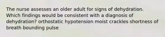 The nurse assesses an older adult for signs of dehydration. Which findings would be consistent with a diagnosis of dehydration? orthostatic hypotension moist crackles shortness of breath bounding pulse