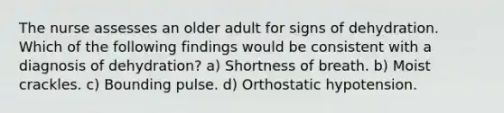 The nurse assesses an older adult for signs of dehydration. Which of the following findings would be consistent with a diagnosis of dehydration? a) Shortness of breath. b) Moist crackles. c) Bounding pulse. d) Orthostatic hypotension.