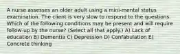 A nurse assesses an older adult using a mini-mental status examination. The client is very slow to respond to the questions. Which of the following conditions may be present and will require follow-up by the nurse? (Select all that apply.) A) Lack of education B) Dementia C) Depression D) Confabulation E) Concrete thinking