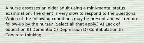 A nurse assesses an older adult using a mini-mental status examination. The client is very slow to respond to the questions. Which of the following conditions may be present and will require follow-up by the nurse? (Select all that apply.) A) Lack of education B) Dementia C) Depression D) Confabulation E) Concrete thinking