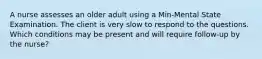 A nurse assesses an older adult using a Min-Mental State Examination. The client is very slow to respond to the questions. Which conditions may be present and will require follow-up by the nurse?