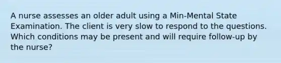 A nurse assesses an older adult using a Min-Mental State Examination. The client is very slow to respond to the questions. Which conditions may be present and will require follow-up by the nurse?