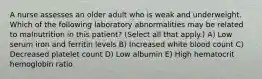 A nurse assesses an older adult who is weak and underweight. Which of the following laboratory abnormalities may be related to malnutrition in this patient? (Select all that apply.) A) Low serum iron and ferritin levels B) Increased white blood count C) Decreased platelet count D) Low albumin E) High hematocrit hemoglobin ratio