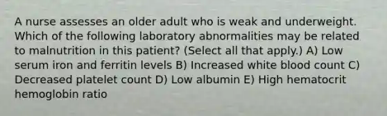 A nurse assesses an older adult who is weak and underweight. Which of the following laboratory abnormalities may be related to malnutrition in this patient? (Select all that apply.) A) Low serum iron and ferritin levels B) Increased white blood count C) Decreased platelet count D) Low albumin E) High hematocrit hemoglobin ratio