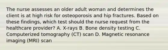 The nurse assesses an older adult woman and determines the client is at high risk for osteoporosis and hip fractures. Based on these​ findings, which test should the nurse request from the healthcare​ provider? A. ​X-rays B. Bone density testing C. Computerized tomography​ (CT) scan D. Magnetic resonance imaging​ (MRI) scan