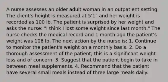 A nurse assesses an older adult woman in an outpatient setting. The client's height is measured at 5'1" and her weight is recorded as 100 lb. The patient is surprised by her weight and asks the nurse: "I think I lost some weight since last month." The nurse checks the medical record and 1 month ago the patient's weight was 106 lb. The next action by the nurse is: 1. Continue to monitor the patient's weight on a monthly basis. 2. Do a thorough assessment of the patient; this is a significant weight loss and of concern. 3. Suggest that the patient begin to take in between meal supplements. 4. Recommend that the patient have several small meals instead of three large meals daily.