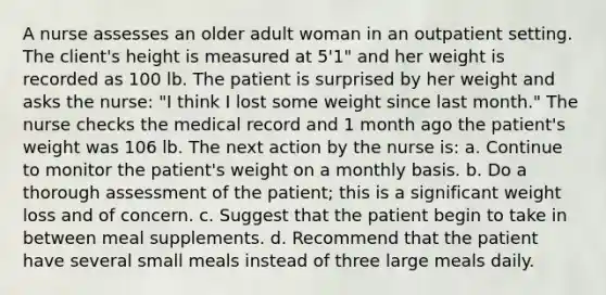 A nurse assesses an older adult woman in an outpatient setting. The client's height is measured at 5'1" and her weight is recorded as 100 lb. The patient is surprised by her weight and asks the nurse: "I think I lost some weight since last month." The nurse checks the medical record and 1 month ago the patient's weight was 106 lb. The next action by the nurse is: a. Continue to monitor the patient's weight on a monthly basis. b. Do a thorough assessment of the patient; this is a significant weight loss and of concern. c. Suggest that the patient begin to take in between meal supplements. d. Recommend that the patient have several small meals instead of three large meals daily.