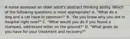 A nurse assesses an older adult's abstract thinking ability. Which of the following questions is most appropriate? A. "What do a dog and a cat have in common?" B. "Do you know why you are in hospital right now?" C. "What would you do if you found a stamped, addressed letter on the ground?" D. "What goals do you have for your treatment and recovery?"