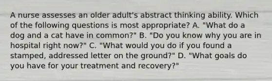 A nurse assesses an older adult's abstract thinking ability. Which of the following questions is most appropriate? A. "What do a dog and a cat have in common?" B. "Do you know why you are in hospital right now?" C. "What would you do if you found a stamped, addressed letter on the ground?" D. "What goals do you have for your treatment and recovery?"