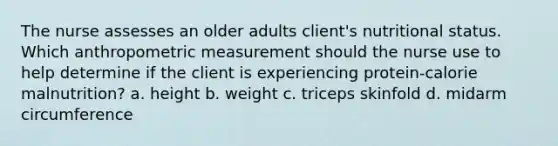 The nurse assesses an older adults client's nutritional status. Which anthropometric measurement should the nurse use to help determine if the client is experiencing protein-calorie malnutrition? a. height b. weight c. triceps skinfold d. midarm circumference