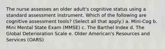 The nurse assesses an older adult's cognitive status using a standard assessment instrument. Which of the following are cognitive assessment tools? (Select all that apply.) a. Mini-Cog b. Mini Mental State Exam (MMSE) c. The Barthel Index d. The Global Deterioration Scale e. Older American's Resources and Services (OARS)