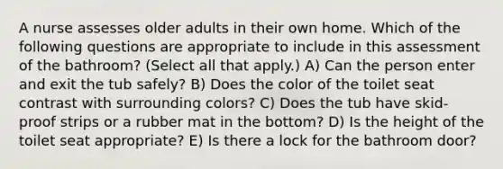 A nurse assesses older adults in their own home. Which of the following questions are appropriate to include in this assessment of the bathroom? (Select all that apply.) A) Can the person enter and exit the tub safely? B) Does the color of the toilet seat contrast with surrounding colors? C) Does the tub have skid-proof strips or a rubber mat in the bottom? D) Is the height of the toilet seat appropriate? E) Is there a lock for the bathroom door?