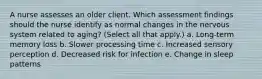 A nurse assesses an older client. Which assessment findings should the nurse identify as normal changes in the nervous system related to aging? (Select all that apply.) a. Long-term memory loss b. Slower processing time c. Increased sensory perception d. Decreased risk for infection e. Change in sleep patterns