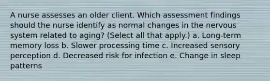 A nurse assesses an older client. Which assessment findings should the nurse identify as normal changes in the nervous system related to aging? (Select all that apply.) a. Long-term memory loss b. Slower processing time c. Increased sensory perception d. Decreased risk for infection e. Change in sleep patterns