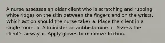 A nurse assesses an older client who is scratching and rubbing white ridges on the skin between the fingers and on the wrists. Which action should the nurse take? a. Place the client in a single room. b. Administer an antihistamine. c. Assess the client's airway. d. Apply gloves to minimize friction.