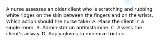 A nurse assesses an older client who is scratching and rubbing white ridges on the skin between the fingers and on the wrists. Which action should the nurse take? A. Place the client in a single room. B. Administer an antihistamine. C. Assess the client's airway. D. Apply gloves to minimize friction.