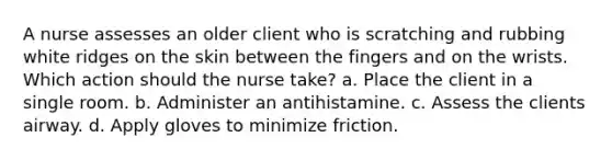 A nurse assesses an older client who is scratching and rubbing white ridges on the skin between the fingers and on the wrists. Which action should the nurse take? a. Place the client in a single room. b. Administer an antihistamine. c. Assess the clients airway. d. Apply gloves to minimize friction.