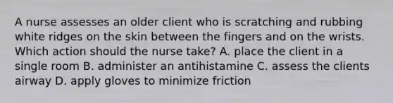 A nurse assesses an older client who is scratching and rubbing white ridges on the skin between the fingers and on the wrists. Which action should the nurse take? A. place the client in a single room B. administer an antihistamine C. assess the clients airway D. apply gloves to minimize friction