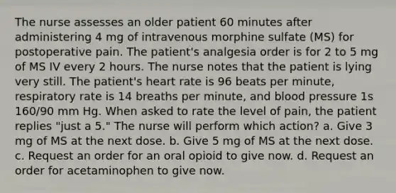 The nurse assesses an older patient 60 minutes after administering 4 mg of intravenous morphine sulfate (MS) for postoperative pain. The patient's analgesia order is for 2 to 5 mg of MS IV every 2 hours. The nurse notes that the patient is lying very still. The patient's heart rate is 96 beats per minute, respiratory rate is 14 breaths per minute, and blood pressure 1s 160/90 mm Hg. When asked to rate the level of pain, the patient replies "just a 5." The nurse will perform which action? a. Give 3 mg of MS at the next dose. b. Give 5 mg of MS at the next dose. c. Request an order for an oral opioid to give now. d. Request an order for acetaminophen to give now.