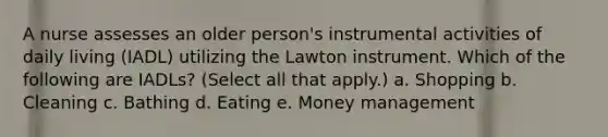 A nurse assesses an older person's instrumental activities of daily living (IADL) utilizing the Lawton instrument. Which of the following are IADLs? (Select all that apply.) a. Shopping b. Cleaning c. Bathing d. Eating e. Money management