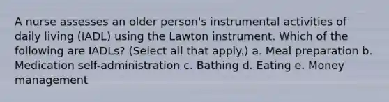 A nurse assesses an older person's instrumental activities of daily living (IADL) using the Lawton instrument. Which of the following are IADLs? (Select all that apply.) a. Meal preparation b. Medication self-administration c. Bathing d. Eating e. Money management