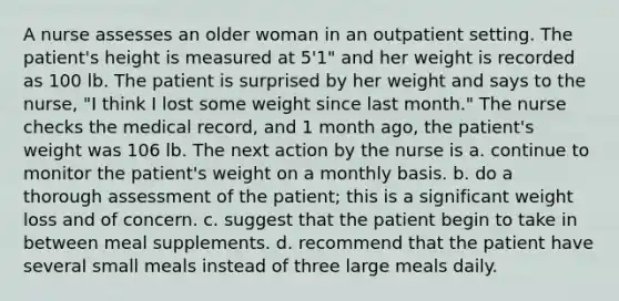 A nurse assesses an older woman in an outpatient setting. The patient's height is measured at 5'1" and her weight is recorded as 100 lb. The patient is surprised by her weight and says to the nurse, "I think I lost some weight since last month." The nurse checks the medical record, and 1 month ago, the patient's weight was 106 lb. The next action by the nurse is a. continue to monitor the patient's weight on a monthly basis. b. do a thorough assessment of the patient; this is a significant weight loss and of concern. c. suggest that the patient begin to take in between meal supplements. d. recommend that the patient have several small meals instead of three large meals daily.