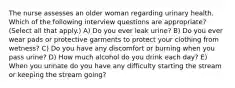 The nurse assesses an older woman regarding urinary health. Which of the following interview questions are appropriate? (Select all that apply.) A) Do you ever leak urine? B) Do you ever wear pads or protective garments to protect your clothing from wetness? C) Do you have any discomfort or burning when you pass urine? D) How much alcohol do you drink each day? E) When you urinate do you have any difficulty starting the stream or keeping the stream going?