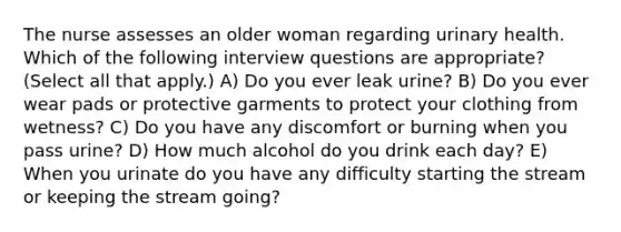 The nurse assesses an older woman regarding urinary health. Which of the following interview questions are appropriate? (Select all that apply.) A) Do you ever leak urine? B) Do you ever wear pads or protective garments to protect your clothing from wetness? C) Do you have any discomfort or burning when you pass urine? D) How much alcohol do you drink each day? E) When you urinate do you have any difficulty starting the stream or keeping the stream going?