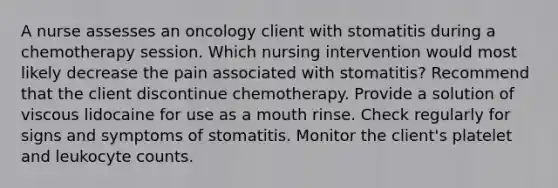 A nurse assesses an oncology client with stomatitis during a chemotherapy session. Which nursing intervention would most likely decrease the pain associated with stomatitis? Recommend that the client discontinue chemotherapy. Provide a solution of viscous lidocaine for use as a mouth rinse. Check regularly for signs and symptoms of stomatitis. Monitor the client's platelet and leukocyte counts.