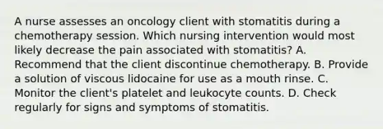 A nurse assesses an oncology client with stomatitis during a chemotherapy session. Which nursing intervention would most likely decrease the pain associated with stomatitis? A. Recommend that the client discontinue chemotherapy. B. Provide a solution of viscous lidocaine for use as a mouth rinse. C. Monitor the client's platelet and leukocyte counts. D. Check regularly for signs and symptoms of stomatitis.