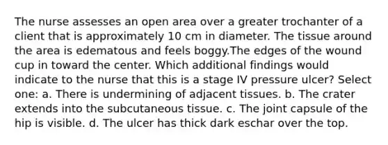 The nurse assesses an open area over a greater trochanter of a client that is approximately 10 cm in diameter. The tissue around the area is edematous and feels boggy.The edges of the wound cup in toward the center. Which additional findings would indicate to the nurse that this is a stage IV pressure ulcer? Select one: a. There is undermining of adjacent tissues. b. The crater extends into the subcutaneous tissue. c. The joint capsule of the hip is visible. d. The ulcer has thick dark eschar over the top.