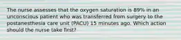 The nurse assesses that the oxygen saturation is 89% in an unconscious patient who was transferred from surgery to the postanesthesia care unit (PACU) 15 minutes ago. Which action should the nurse take first?