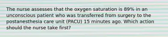 The nurse assesses that the oxygen saturation is 89% in an unconscious patient who was transferred from surgery to the postanesthesia care unit (PACU) 15 minutes ago. Which action should the nurse take first?