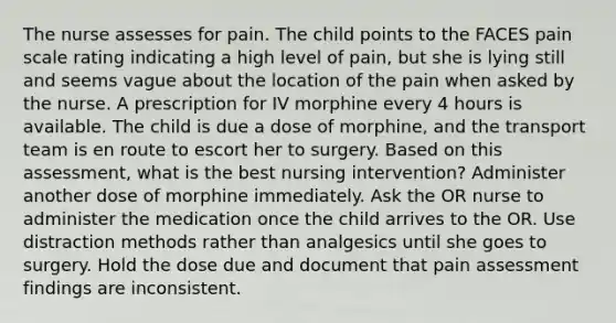 The nurse assesses for pain. The child points to the FACES pain scale rating indicating a high level of pain, but she is lying still and seems vague about the location of the pain when asked by the nurse. A prescription for IV morphine every 4 hours is available. The child is due a dose of morphine, and the transport team is en route to escort her to surgery. Based on this assessment, what is the best nursing intervention? Administer another dose of morphine immediately. Ask the OR nurse to administer the medication once the child arrives to the OR. Use distraction methods rather than analgesics until she goes to surgery. Hold the dose due and document that pain assessment findings are inconsistent.