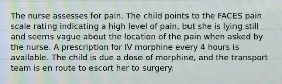 The nurse assesses for pain. The child points to the FACES pain scale rating indicating a high level of pain, but she is lying still and seems vague about the location of the pain when asked by the nurse. A prescription for IV morphine every 4 hours is available. The child is due a dose of morphine, and the transport team is en route to escort her to surgery.