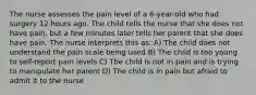 The nurse assesses the pain level of a 6-year-old who had surgery 12 hours ago. The child tells the nurse that she does not have pain, but a few minutes later tells her parent that she does have pain. The nurse interprets this as: A) The child does not understand the pain scale being used B) The child is too young to self-report pain levels C) The child is not in pain and is trying to manipulate her parent D) The child is in pain but afraid to admit it to the nurse