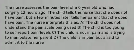 The nurse assesses the pain level of a 6-year-old who had surgery 12 hours ago. The child tells the nurse that she does not have pain, but a few minutes later tells her parent that she does have pain. The nurse interprets this as: A) The child does not understand the pain scale being used B) The child is too young to self-report pain levels C) The child is not in pain and is trying to manipulate her parent D) The child is in pain but afraid to admit it to the nurse