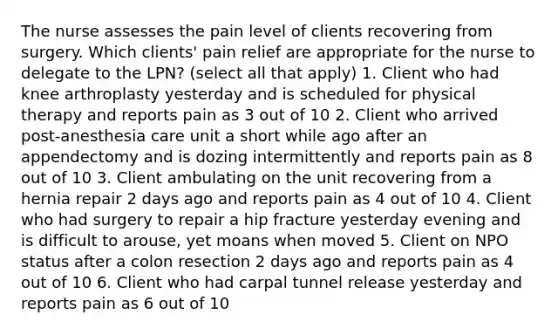 The nurse assesses the pain level of clients recovering from surgery. Which clients' pain relief are appropriate for the nurse to delegate to the LPN? (select all that apply) 1. Client who had knee arthroplasty yesterday and is scheduled for physical therapy and reports pain as 3 out of 10 2. Client who arrived post-anesthesia care unit a short while ago after an appendectomy and is dozing intermittently and reports pain as 8 out of 10 3. Client ambulating on the unit recovering from a hernia repair 2 days ago and reports pain as 4 out of 10 4. Client who had surgery to repair a hip fracture yesterday evening and is difficult to arouse, yet moans when moved 5. Client on NPO status after a colon resection 2 days ago and reports pain as 4 out of 10 6. Client who had carpal tunnel release yesterday and reports pain as 6 out of 10