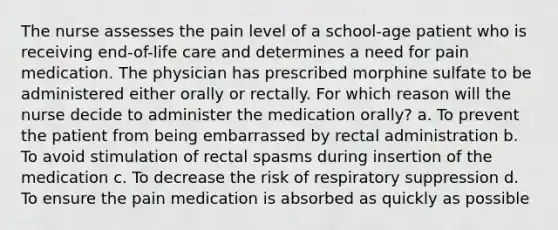 The nurse assesses the pain level of a school-age patient who is receiving end-of-life care and determines a need for pain medication. The physician has prescribed morphine sulfate to be administered either orally or rectally. For which reason will the nurse decide to administer the medication orally? a. To prevent the patient from being embarrassed by rectal administration b. To avoid stimulation of rectal spasms during insertion of the medication c. To decrease the risk of respiratory suppression d. To ensure the pain medication is absorbed as quickly as possible