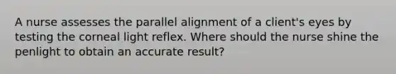 A nurse assesses the parallel alignment of a client's eyes by testing the corneal light reflex. Where should the nurse shine the penlight to obtain an accurate result?