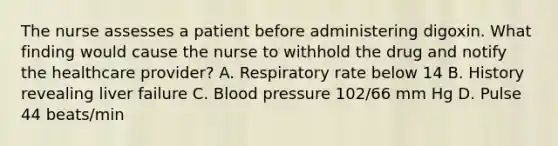 The nurse assesses a patient before administering digoxin. What finding would cause the nurse to withhold the drug and notify the healthcare provider? A. Respiratory rate below 14 B. History revealing liver failure C. <a href='https://www.questionai.com/knowledge/kD0HacyPBr-blood-pressure' class='anchor-knowledge'>blood pressure</a> 102/66 mm Hg D. Pulse 44 beats/min