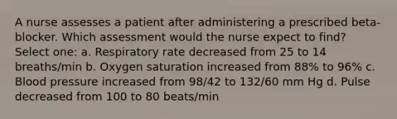 A nurse assesses a patient after administering a prescribed beta-blocker. Which assessment would the nurse expect to find? Select one: a. Respiratory rate decreased from 25 to 14 breaths/min b. Oxygen saturation increased from 88% to 96% c. Blood pressure increased from 98/42 to 132/60 mm Hg d. Pulse decreased from 100 to 80 beats/min