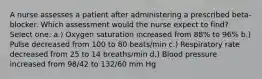 A nurse assesses a patient after administering a prescribed beta-blocker. Which assessment would the nurse expect to find? Select one: a.) Oxygen saturation increased from 88% to 96% b.) Pulse decreased from 100 to 80 beats/min c.) Respiratory rate decreased from 25 to 14 breaths/min d.) Blood pressure increased from 98/42 to 132/60 mm Hg