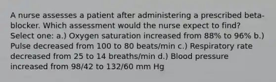 A nurse assesses a patient after administering a prescribed beta-blocker. Which assessment would the nurse expect to find? Select one: a.) Oxygen saturation increased from 88% to 96% b.) Pulse decreased from 100 to 80 beats/min c.) Respiratory rate decreased from 25 to 14 breaths/min d.) Blood pressure increased from 98/42 to 132/60 mm Hg