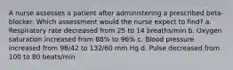 A nurse assesses a patient after administering a prescribed beta-blocker. Which assessment would the nurse expect to find? a. Respiratory rate decreased from 25 to 14 breaths/min b. Oxygen saturation increased from 88% to 96% c. Blood pressure increased from 98/42 to 132/60 mm Hg d. Pulse decreased from 100 to 80 beats/min