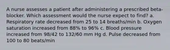 A nurse assesses a patient after administering a prescribed beta-blocker. Which assessment would the nurse expect to find? a. Respiratory rate decreased from 25 to 14 breaths/min b. Oxygen saturation increased from 88% to 96% c. Blood pressure increased from 98/42 to 132/60 mm Hg d. Pulse decreased from 100 to 80 beats/min