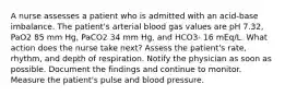 A nurse assesses a patient who is admitted with an acid-base imbalance. The patient's arterial blood gas values are pH 7.32, PaO2 85 mm Hg, PaCO2 34 mm Hg, and HCO3- 16 mEq/L. What action does the nurse take next? Assess the patient's rate, rhythm, and depth of respiration. Notify the physician as soon as possible. Document the findings and continue to monitor. Measure the patient's pulse and blood pressure.